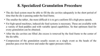• The die feed system must be able to fill the die cavities adequately in the short period of
time that the die is passing under the feed frame.
• The smaller the tablet , the more difficult it is to get a uniform fill a high press speeds.
• For high-speed machines, induced die feed systems is necessary. These are available with
a variety of feed paddles and with variable speed capabilities. So that optimum feed for
every granulation can be obtained.
• After the die cavities are filled ,the excess is removed by the feed frame to the center of
the die table.
• Compression of the granulation usually occurs as a single event as the heads of the
punches pass over the lower and under the upper pressure rollers.
8. Specialized Granulation Procedure
 
