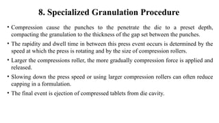 • Compression cause the punches to the penetrate the die to a preset depth,
compacting the granulation to the thickness of the gap set between the punches.
• The rapidity and dwell time in between this press event occurs is determined by the
speed at which the press is rotating and by the size of compression rollers.
• Larger the compressions roller, the more gradually compression force is applied and
released.
• Slowing down the press speed or using larger compression rollers can often reduce
capping in a formulation.
• The final event is ejection of compressed tablets from die cavity.
8. Specialized Granulation Procedure
 