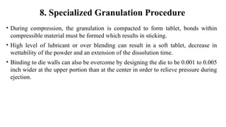 • During compression, the granulation is compacted to form tablet, bonds within
compressible material must be formed which results in sticking.
• High level of lubricant or over blending can result in a soft tablet, decrease in
wettability of the powder and an extension of the dissolution time.
• Binding to die walls can also be overcome by designing the die to be 0.001 to 0.005
inch wider at the upper portion than at the center in order to relieve pressure during
ejection.
8. Specialized Granulation Procedure
 