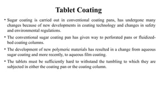 • Sugar coating is carried out in conventional coating pans, has undergone many
changes because of new developments in coating technology and changes in safety
and environmental regulations.
• The conventional sugar coating pan has given way to perforated pans or fluidized-
bed coating columns.
• The development of new polymeric materials has resulted in a change from aqueous
sugar coating and more recently, to aqueous film coating.
• The tablets must be sufficiently hard to withstand the tumbling to which they are
subjected in either the coating pan or the coating column.
Tablet Coating
 