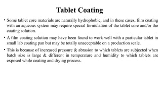• Some tablet core materials are naturally hydrophobic, and in these cases, film coating
with an aqueous system may require special formulation of the tablet core and/or the
coating solution.
• A film coating solution may have been found to work well with a particular tablet in
small lab coating pan but may be totally unacceptable on a production scale.
• This is because of increased pressure & abrasion to which tablets are subjected when
batch size is large & different in temperature and humidity to which tablets are
exposed while coating and drying process.
Tablet Coating
 