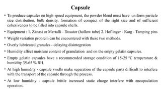• To produce capsules on high-speed equipment, the powder blend must have uniform particle
size distribution, bulk density, formation of compact of the right size and of sufficient
cohesiveness to be filled into capsule shells.
• Equipment : 1. Zanasi or Mertalli - Dosator (hollow tube) 2. Hoflinger - Karg - Tamping pins
• Weight variation problem can be encountered with these two methods.
• Overly lubricated granules - delaying disintegration
• Humidity affect moisture content of granulation and on the empty gelatin capsules.
• Empty gelatin capsules have a recommended storage condition of 15-25 ºC temperature &
humidity 35-65 % RH.
• At high humidity - capsule swells make separation of the capsule parts difficult to interfere
with the transport of the capsule through the process.
• At low humidity - capsule brittle increased static charge interfere with encapsulation
operation.
Capsule
 