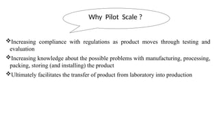 Increasing compliance with regulations as product moves through testing and
evaluation
Increasing knowledge about the possible problems with manufacturing, processing,
packing, storing (and installing) the product
Ultimately facilitates the transfer of product from laboratory into production
Why Pilot Scale ?
 