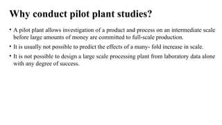 Why conduct pilot plant studies?
• A pilot plant allows investigation of a product and process on an intermediate scale
before large amounts of money are committed to full-scale production.
• It is usually not possible to predict the effects of a many- fold increase in scale.
• It is not possible to design a large scale processing plant from laboratory data alone
with any degree of success.
 