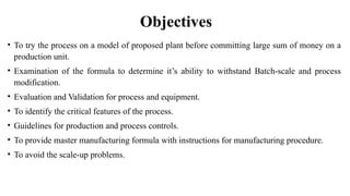 Objectives
• To try the process on a model of proposed plant before committing large sum of money on a
production unit.
• Examination of the formula to determine it’s ability to withstand Batch-scale and process
modification.
• Evaluation and Validation for process and equipment.
• To identify the critical features of the process.
• Guidelines for production and process controls.
• To provide master manufacturing formula with instructions for manufacturing procedure.
• To avoid the scale-up problems.
 