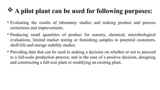  A pilot plant can be used for following purposes:
• Evaluating the results of laboratory studies and making product and process
corrections and improvements.
• Producing small quantities of product for sensory, chemical, microbiological
evaluations, limited market testing or furnishing samples to potential customers,
shelf-life and storage stability studies.
• Providing data that can be used in making a decision on whether or not to proceed
to a full-scale production process; and in the case of a positive decision, designing
and constructing a full-size plant or modifying an existing plant.
 