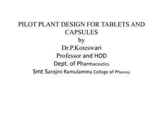 PILOT PLANT DESIGN FOR TABLETS AND
CAPSULES
by
Dr.P.Koteswari
Professor and HOD
Dept. of Pharmaceutics
Smt Sarojini Ramulamma College of Pharmcy
 