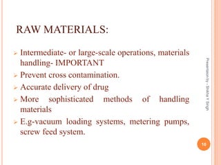 RAW MATERIALS:
 Intermediate- or large-scale operations, materials
handling- IMPORTANT
 Prevent cross contamination.
 Accurate delivery of drug
 More sophisticated methods of handling
materials
 E.g-vacuum loading systems, metering pumps,
screw feed system.
Presentaionby-ShikhaYSingh
10
 