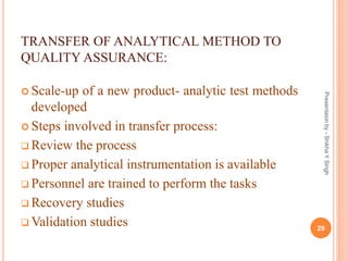 TRANSFER OF ANALYTICAL METHOD TO
QUALITY ASSURANCE:
 Scale-up of a new product- analytic test methods
developed
 Steps involved in transfer process:
 Review the process
 Proper analytical instrumentation is available
 Personnel are trained to perform the tasks
 Recovery studies
 Validation studies 29
Presentaionby-ShikhaYSingh
 