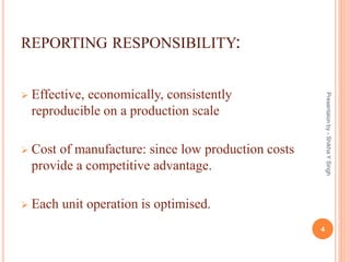 REPORTING RESPONSIBILITY:
 Effective, economically, consistently
reproducible on a production scale
 Cost of manufacture: since low production costs
provide a competitive advantage.
 Each unit operation is optimised.
Presentaionby-ShikhaYSingh
4
 