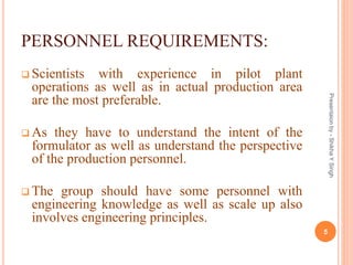 PERSONNEL REQUIREMENTS:
 Scientists with experience in pilot plant
operations as well as in actual production area
are the most preferable.
 As they have to understand the intent of the
formulator as well as understand the perspective
of the production personnel.
 The group should have some personnel with
engineering knowledge as well as scale up also
involves engineering principles.
5
Presentaionby-ShikhaYSingh
 