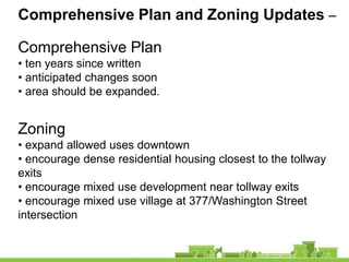 Comprehensive Plan and Zoning Updates –

Comprehensive Plan
• ten years since written
• anticipated changes soon
• area should be expanded.


Zoning
• expand allowed uses downtown
• encourage dense residential housing closest to the tollway
exits
• encourage mixed use development near tollway exits
• encourage mixed use village at 377/Washington Street
intersection
 
