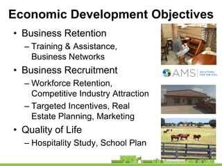 Economic Development Objectives
• Business Retention
  – Training & Assistance,
    Business Networks
• Business Recruitment
  – Workforce Retention,
    Competitive Industry Attraction
  – Targeted Incentives, Real
    Estate Planning, Marketing
• Quality of Life
  – Hospitality Study, School Plan
 