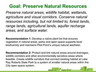 Goal: Preserve Natural Resources
Preserve natural areas, wildlife habitat, wetlands,
agriculture and visual corridors. Conserve natural
resources including, but not limited to, forest lands,
range lands, agricultural lands, aquifer recharge
areas, and surface water.

Recommendation 1: Develop a native plant list that ensures
vegetation in natural areas, parks and open space supports local
biodiversity and maintains Pilot Point’s unique natural aesthetic.

Recommendation 2: Protect and link natural areas around drainages,
wildlife corridors and other environmentally sensitive areas where
feasible. Create wildlife corridors that connect existing habitat at Lake
Ray Roberts State Park to a system of smaller natural areas within the
City open space system.
 
