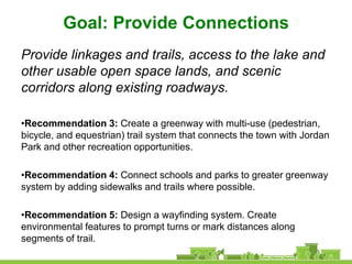 Goal: Provide Connections
Provide linkages and trails, access to the lake and
other usable open space lands, and scenic
corridors along existing roadways.

•Recommendation 3: Create a greenway with multi-use (pedestrian,
bicycle, and equestrian) trail system that connects the town with Jordan
Park and other recreation opportunities.

•Recommendation 4: Connect schools and parks to greater greenway
system by adding sidewalks and trails where possible.

•Recommendation 5: Design a wayfinding system. Create
environmental features to prompt turns or mark distances along
segments of trail.
 