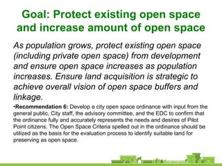 Goal: Protect existing open space
 and increase amount of open space
As population grows, protect existing open space
(including private open space) from development
and ensure open space increases as population
increases. Ensure land acquisition is strategic to
achieve overall vision of open space buffers and
linkage.
•Recommendation 6: Develop a city open space ordinance with input from the
general public, City staff, the advisory committee, and the EDC to confirm that
the ordinance fully and accurately represents the needs and desires of Pilot
Point citizens. The Open Space Criteria spelled out in the ordinance should be
utilized as the basis for the evaluation process to identify suitable land for
preserving as open space.
 