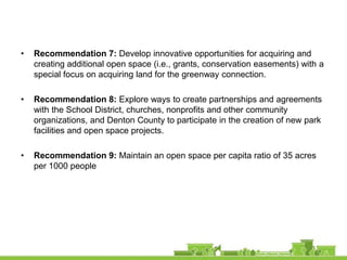 •   Recommendation 7: Develop innovative opportunities for acquiring and
    creating additional open space (i.e., grants, conservation easements) with a
    special focus on acquiring land for the greenway connection.

•   Recommendation 8: Explore ways to create partnerships and agreements
    with the School District, churches, nonprofits and other community
    organizations, and Denton County to participate in the creation of new park
    facilities and open space projects.

•   Recommendation 9: Maintain an open space per capita ratio of 35 acres
    per 1000 people
 