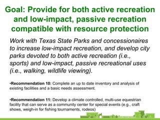 Goal: Provide for both active recreation
  and low-impact, passive recreation
 compatible with resource protection
 Work with Texas State Parks and concessionaires
 to increase low-impact recreation, and develop city
 parks devoted to both active recreation (i.e.,
 sports) and low-impact, passive recreational uses
 (i.e., walking, wildlife viewing).
 •Recommendation 10: Complete an up to date inventory and analysis of
 existing facilities and a basic needs assessment.

 •Recommendation 11: Develop a climate controlled, multi-use equestrian
 facility that can serve as a community center for special events (e.g., craft
 shows, weigh-in for fishing tournaments, rodeos)
 