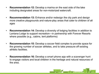 •   Recommendation 12: Develop a marina on the east side of the lake
    including designated areas for non-motorized watercraft.

•   Recommendation 13: Enhance and/or redesign the city park and design
    more creative playgrounds and nature-play areas that cater to children of all
    ages

•   Recommendation 14: Develop a diversity of lodging facilities in addition to
    Lantana Lodge to support recreation—in partnership with Forever Resorts
    where possible (e.g., cabins, tent platforms)

•   Recommendation 15: Develop a soccer field complex to provide space for
    the growing number of soccer athletes, and to take pressure off existing
    athletic facilities.

•   Recommendation 16: Develop a smart phone app with a scavenger hunt
    to engage visitors and local children in the heritage and natural resources of
    the area.
 