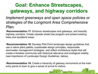 Goal: Enhance Streetscapes,
    gateways, and highway corridors
Implement greenways and open space policies or
strategies of the Longmont Area Comprehensive
Plan.
•Recommendation 17: Enhance streetscapes and gateways, and beautify
highway corridors. Create citywide street tree program and protect existing
trees and woodland areas.

•Recommendation 18: Develop Pilot Point landscape design guidelines that
use a native plant palette, sustainable design principles, responsible
stormwater management strategies, and reflect architecture styles that will
create a timeless community with historical relevance and ecological viability
(see importance of Landscape Design Guidelines, below).

•Recommendation 19: Create a hierarchy of gateway monuments at the main
entry points to town to give a sense of arrival to visitors.
 