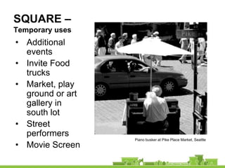 SQUARE –
Temporary uses
• Additional
  events
• Invite Food
  trucks
• Market, play
  ground or art
  gallery in
  south lot
• Street
  performers
                  Piano busker at Pike Place Market, Seattle
• Movie Screen
 
