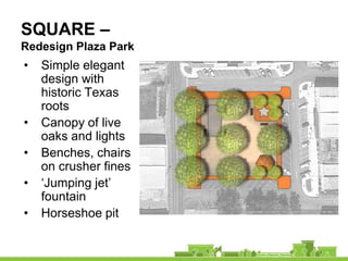 SQUARE –
Redesign Plaza Park
•   Simple elegant
    design with
    historic Texas
    roots
•   Canopy of live
    oaks and lights
•   Benches, chairs
    on crusher fines
•   ‘Jumping jet’
    fountain
•   Horseshoe pit
 