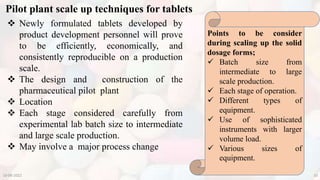 Pilot plant scale up techniques for tablets
10-08-2022 10
 Newly formulated tablets developed by
product development personnel will prove
to be efficiently, economically, and
consistently reproducible on a production
scale.
 The design and construction of the
pharmaceutical pilot plant
 Location
 Each stage considered carefully from
experimental lab batch size to intermediate
and large scale production.
 May involve a major process change
Points to be consider
during scaling up the solid
dosage forms;
 Batch size from
intermediate to large
scale production.
 Each stage of operation.
 Different types of
equipment.
 Use of sophisticated
instruments with larger
volume load.
 Various sizes of
equipment.
 