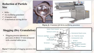 Reduction of Particle
Size
• Mills:
 An oscillating granulator
 A hammer mill
 A mechanical sieving device
Slugging (Dry Granulation)
• Slugging process operates at
pressures of about 15 tons compared
with a normal tablet press.
Fig no. 6: A hammer mill &An oscillating granulator
Fig no.7: Schematic of slugging operation (lab)
10-08-2022 15
 