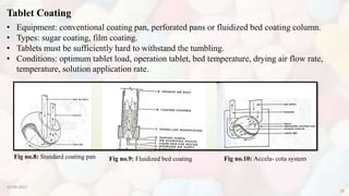 10-08-2022
18
Tablet Coating
• Equipment: conventional coating pan, perforated pans or fluidized bed coating column.
• Types: sugar coating, film coating.
• Tablets must be sufficiently hard to withstand the tumbling.
• Conditions: optimum tablet load, operation tablet, bed temperature, drying air flow rate,
temperature, solution application rate.
Fig no.8: Standard coating pan Fig no.9: Fluidized bed coating Fig no.10: Accela- cota system
 