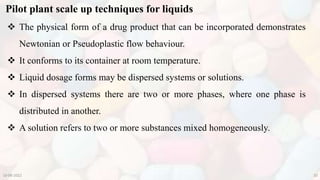 Pilot plant scale up techniques for liquids
10-08-2022 20
 The physical form of a drug product that can be incorporated demonstrates
Newtonian or Pseudoplastic flow behaviour.
 It conforms to its container at room temperature.
 Liquid dosage forms may be dispersed systems or solutions.
 In dispersed systems there are two or more phases, where one phase is
distributed in another.
 A solution refers to two or more substances mixed homogeneously.
 