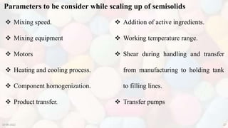Parameters to be consider while scaling up of semisolids
10-08-2022 27
 Mixing speed.
 Mixing equipment
 Motors
 Heating and cooling process.
 Component homogenization.
 Product transfer.
 Addition of active ingredients.
 Working temperature range.
 Shear during handling and transfer
from manufacturing to holding tank
to filling lines.
 Transfer pumps
 