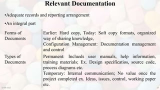 10-08-2022 29
•Adequate records and reporting arrangement
•An integral part
Relevant Documentation
Forms of
Documents
Earlier: Hard copy, Today: Soft copy formats, organized
way of sharing knowledge,
Configuration Management: Documentation management
and control
Types of
Documents
Permanent: Inclueds user manuals, help information,
training materials; Ex. Design specificatios, source code,
process diagrams etc.
Temporary: Internal communication; No value once the
project completed ex. Ideas, issues, control, working paper
etc.
 