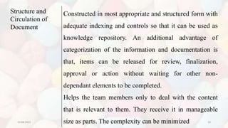 10-08-2022 30
Structure and
Circulation of
Document
Constructed in most appropriate and structured form with
adequate indexing and controls so that it can be used as
knowledge repository. An additional advantage of
categorization of the information and documentation is
that, items can be released for review, finalization,
approval or action without waiting for other non-
dependant elements to be completed.
Helps the team members only to deal with the content
that is relevant to them. They receive it in manageable
size as parts. The complexity can be minimized
 