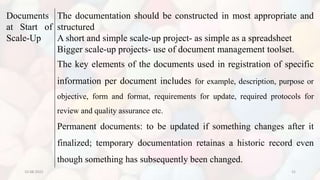 10-08-2022 31
Documents
at Start of
Scale-Up
The documentation should be constructed in most appropriate and
structured
A short and simple scale-up project- as simple as a spreadsheet
Bigger scale-up projects- use of document management toolset.
The key elements of the documents used in registration of specific
information per document includes for example, description, purpose or
objective, form and format, requirements for update, required protocols for
review and quality assurance etc.
Permanent documents: to be updated if something changes after it
finalized; temporary documentation retainas a historic record even
though something has subsequently been changed.
 