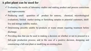 A pilot plant can be used for
10-08-2022 4
 Evaluating the results of laboratory studies and making product and process corrections
and improvements.
 Producing small quantities of product for sensory, chemical, microbiological
evaluations, limited market testing or furnishing samples to potential customers, shelf-
live and storage stability studies.
 Determining possible salable by-products or waste stream requiring treatment before
discharge.
 Providing data that can be used in making a decision on whether or not to proceed to a
full-scale production process; and in the case of a positive decision, designing and
constructing a full-size plant or modifying an existing plant.
 