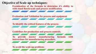 Objective of Scale up techniques:
Examination of the formula to determine it’s ability to
with stand Batch-scale and process modification.
Evaluation and Validation for process and equipment
To identify the critical features of the process
Guidelines for production and process controls.
To provide master manufacturing formula with
instructions for manufacturing procedure.
To avoid the scale-up problems
10-08-2022 6
 