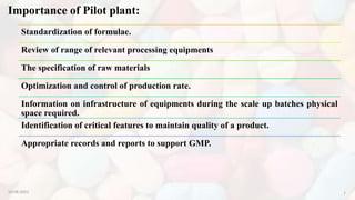 Importance of Pilot plant:
Standardization of formulae.
Review of range of relevant processing equipments
The specification of raw materials
Optimization and control of production rate.
Information on infrastructure of equipments during the scale up batches physical
space required.
Identification of critical features to maintain quality of a product.
Appropriate records and reports to support GMP.
10-08-2022 7
 