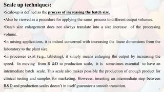 Scale up techniques:
10-08-2022 8
•Scale-up is defined as the process of increasing the batch size.
•Also be viewed as a procedure for applying the same process to different output volumes.
•Batch size enlargement does not always translate into a size increase of the processing
volume.
•In mixing applications, it is indeed concerned with increasing the linear dimensions from the
laboratory to the plant size.
•In processes exist (e.g., tableting), it simply means enlarging the output by increasing the
speed. In moving from R &D to production scale, it is sometimes essential to have an
intermediate batch scale. This scale also makes possible the production of enough product for
clinical testing and samples for marketing. However, inserting an intermediate step between
R&D and production scales doesn’t in itself guarantee a smooth transition.
 