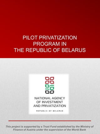 PILOT PRIVATIZATION
             PROGRAM IN
      THE REPUBLIC OF BELARUS




This project is supported by a Trust Fund established by the Ministry of
      Finance of Austria under the supervision of the World Bank
 