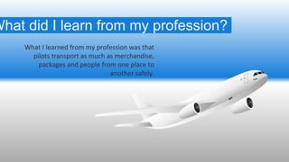 What I learned from my profession was that
pilots transport as much as merchandise,
packages and people from one place to
...