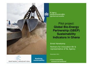Pilot project:
                     Global Bio-Energy
                    Partnership (GBEP)
                       Sustainability
                    Indicators in Ghana

                 Emiel Hanekamp
                 Partners for Innovation BV &
                 representative of NL Agency

                 November 2011


  Realising
sustainability
 
