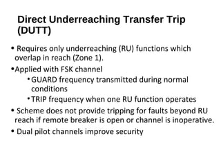 Direct Underreaching Transfer Trip
(DUTT)
• Requires only underreaching (RU) functions which
overlap in reach (Zone 1).
•Applied with FSK channel
• GUARD frequency transmitted during normal
conditions
• TRIP frequency when one RU function operates
• Scheme does not provide tripping for faults beyond RU
reach if remote breaker is open or channel is inoperative.
• Dual pilot channels improve security

 