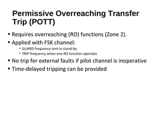 Permissive Overreaching Transfer
Trip (POTT)
• Requires overreaching (RO) functions (Zone 2).
• Applied with FSK channel:
• GUARD frequency sent in stand-by
• TRIP frequency when one RO function operates

• No trip for external faults if pilot channel is inoperative
• Time-delayed tripping can be provided

 