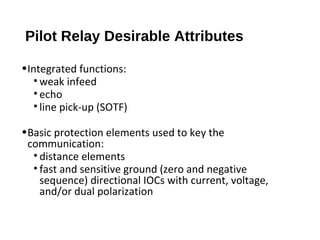 Pilot Relay Desirable Attributes
•Integrated functions:
• weak infeed
• echo
• line pick-up (SOTF)
•Basic protection elements used to key the
communication:
• distance elements
• fast and sensitive ground (zero and negative
sequence) directional IOCs with current, voltage,
and/or dual polarization

 
