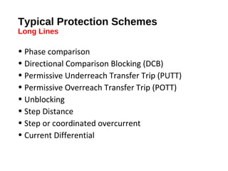 Typical Protection Schemes
Long Lines

• Phase comparison
• Directional Comparison Blocking (DCB)
• Permissive Underreach Transfer Trip (PUTT)
• Permissive Overreach Transfer Trip (POTT)
• Unblocking
• Step Distance
• Step or coordinated overcurrent
• Current Differential

 