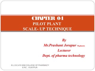 By
Mr.Prashant Jorapur M.pharm
Lecturer
Dept. of pharma technology
CHAPTER 04
PILOT PLANT
SCALE- UP TECHNIQUE
B.L.D.E.A'S SSM COLLEGE OF PHARMACY
& RC , VIJAYPUR
 