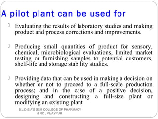 A pilot plant can be used for
 Evaluating the results of laboratory studies and making
product and process corrections and improvements.
 Producing small quantities of product for sensory,
chemical, microbiological evaluations, limited market
testing or furnishing samples to potential customers,
shelf-life and storage stability studies.
 Providing data that can be used in making a decision on
whether or not to proceed to a full-scale production
process; and in the case of a positive decision,
designing and constructing a full-size plant or
modifying an existing plant
B.L.D.E.A'S SSM COLLEGE OF PHARMACY
& RC , VIJAYPUR
 