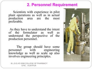 Scientists with experience in pilot
plant operations as well as in actual
production area are the most
preferable.
As they have to understand the intent
of the formulator as well as
understand the perspective of the
production personnel.
The group should have some
personnel with engineering
knowledge as well as scale up also
involves engineering principles.
2. Personnel Requirement
B.L.D.E.A'S SSM COLLEGE OF PHARMACY
& RC , VIJAYPUR
 