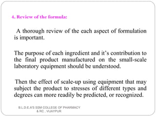 4. Review of the formula:
A thorough review of the each aspect of formulation
is important.
The purpose of each ingredient and it’s contribution to
the final product manufactured on the small-scale
laboratory equipment should be understood.
Then the effect of scale-up using equipment that may
subject the product to stresses of different types and
degrees can more readily be predicted, or recognized.
B.L.D.E.A'S SSM COLLEGE OF PHARMACY
& RC , VIJAYPUR
 
