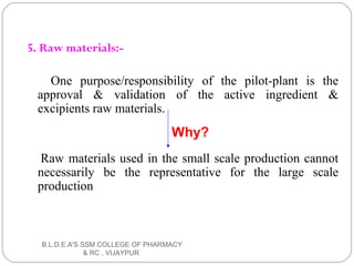 5. Raw materials:-
One purpose/responsibility of the pilot-plant is the
approval & validation of the active ingredient &
excipients raw materials.
Raw materials used in the small scale production cannot
necessarily be the representative for the large scale
production
Why?
B.L.D.E.A'S SSM COLLEGE OF PHARMACY
& RC , VIJAYPUR
 